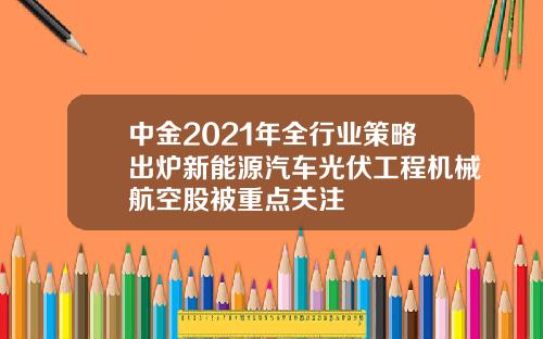 中金2021年全行业策略出炉新能源汽车光伏工程机械航空股被重点关注