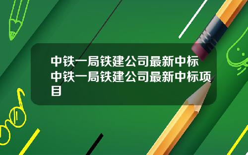 中铁一局铁建公司最新中标中铁一局铁建公司最新中标项目