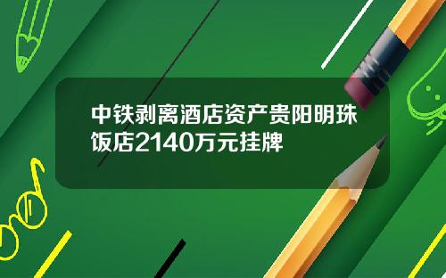 中铁剥离酒店资产贵阳明珠饭店2140万元挂牌