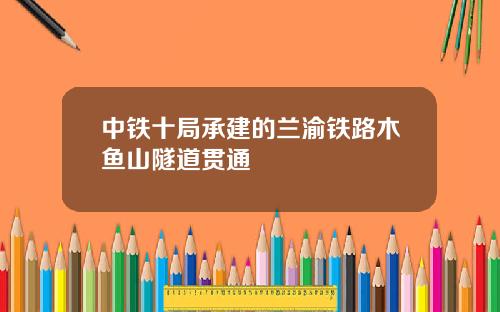 中铁十局承建的兰渝铁路木鱼山隧道贯通