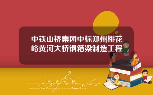 中铁山桥集团中标郑州桃花峪黄河大桥钢箱梁制造工程