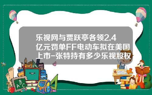乐视网与贾跃亭各领2.4亿元罚单FF电动车拟在美国上市-张特持有多少乐视股权