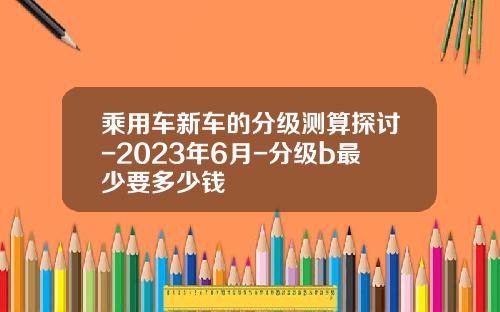 乘用车新车的分级测算探讨-2023年6月-分级b最少要多少钱