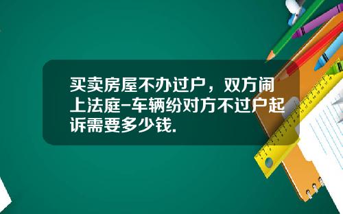 买卖房屋不办过户，双方闹上法庭-车辆纷对方不过户起诉需要多少钱.