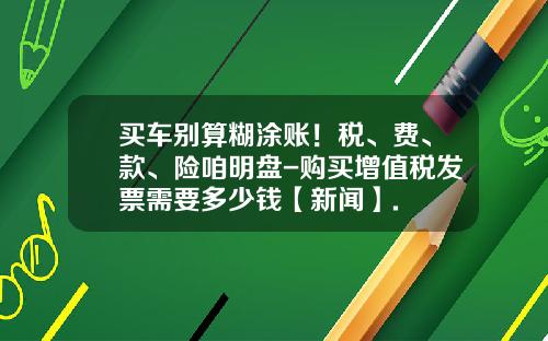 买车别算糊涂账!税、费、款、险咱明盘-购买增值税发票需要多少钱【新闻】.