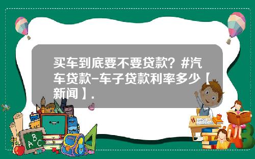 买车到底要不要贷款?#汽车贷款-车子贷款利率多少【新闻】.