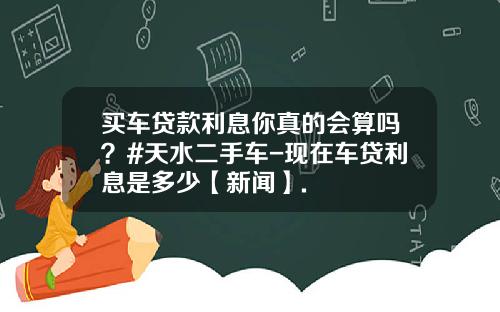 买车贷款利息你真的会算吗?#天水二手车-现在车贷利息是多少【新闻】.