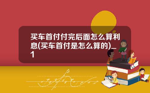 买车首付付完后面怎么算利息(买车首付是怎么算的)_1