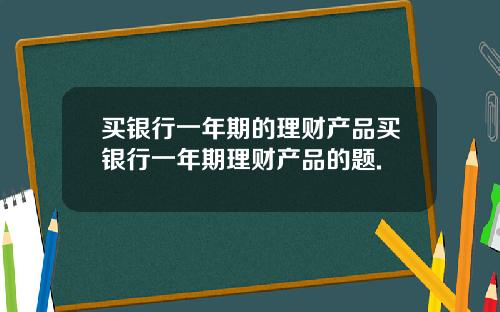 买银行一年期的理财产品买银行一年期理财产品的题.