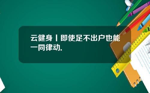 云健身丨即使足不出户也能一同律动.
