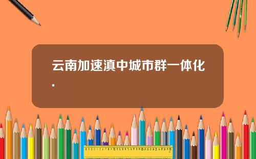 云南加速滇中城市群一体化.