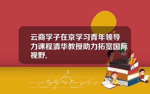 云商学子在京学习青年领导力课程清华教授助力拓宽国际视野.