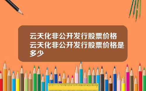 云天化非公开发行股票价格云天化非公开发行股票价格是多少