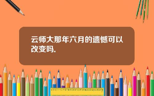 云师大那年六月的遗憾可以改变吗.