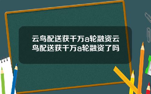 云鸟配送获千万a轮融资云鸟配送获千万a轮融资了吗
