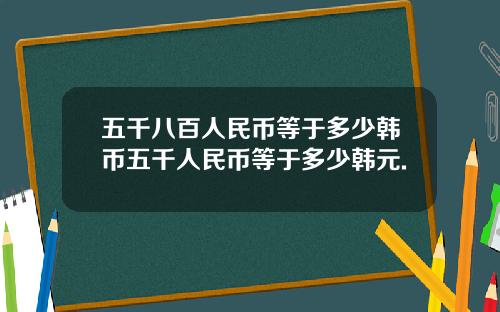 五千八百人民币等于多少韩币五千人民币等于多少韩元.