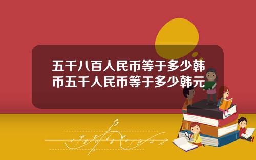 五千八百人民币等于多少韩币五千人民币等于多少韩元