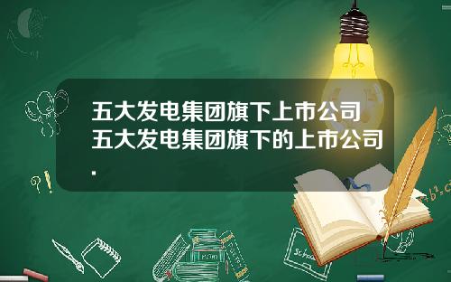 五大发电集团旗下上市公司五大发电集团旗下的上市公司.