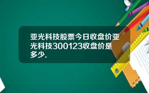 亚光科技股票今日收盘价亚光科技300123收盘价是多少.