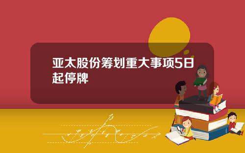 亚太股份筹划重大事项5日起停牌