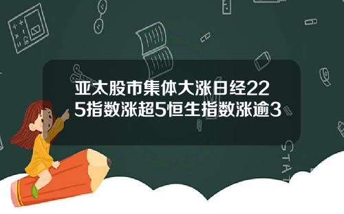 亚太股市集体大涨日经225指数涨超5恒生指数涨逾3