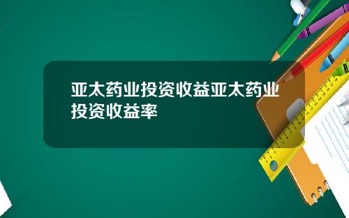 亚太药业投资收益亚太药业投资收益率