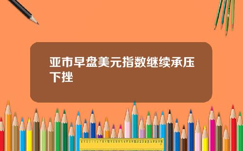 亚市早盘美元指数继续承压下挫