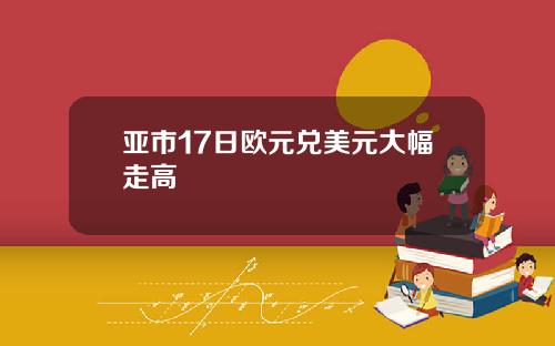 亚市17日欧元兑美元大幅走高