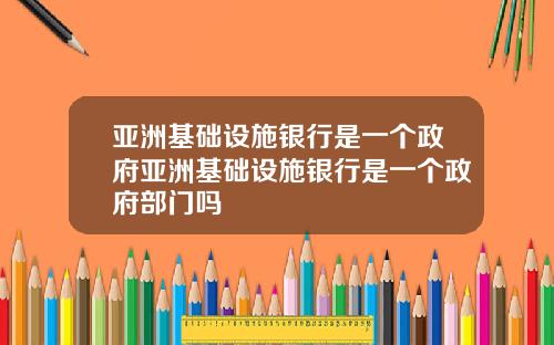 亚洲基础设施银行是一个政府亚洲基础设施银行是一个政府部门吗