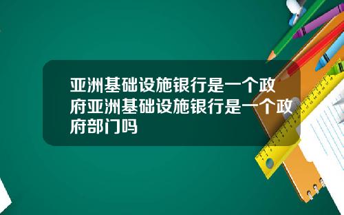 亚洲基础设施银行是一个政府亚洲基础设施银行是一个政府部门吗