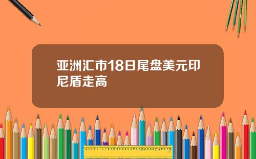 亚洲汇市18日尾盘美元印尼盾走高