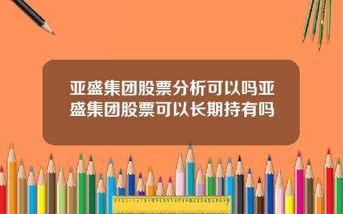 亚盛集团股票分析可以吗亚盛集团股票可以长期持有吗