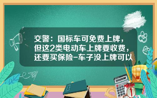 交警:国标车可免费上牌,但这2类电动车上牌要收费,还要买保险-车子没上牌可以走保险公司【新闻】.