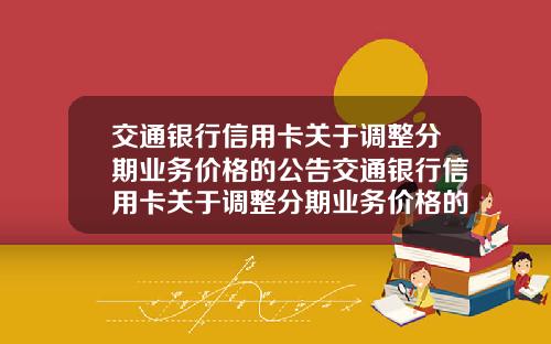 交通银行信用卡关于调整分期业务价格的公告交通银行信用卡关于调整分期业务价格的公告怎么写【最新】