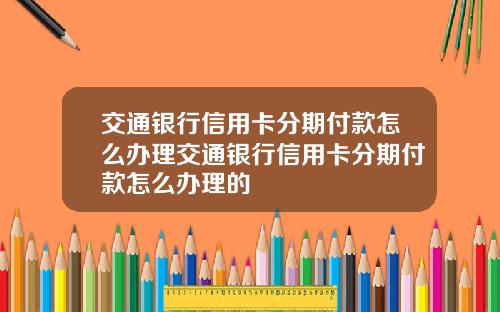 交通银行信用卡分期付款怎么办理交通银行信用卡分期付款怎么办理的