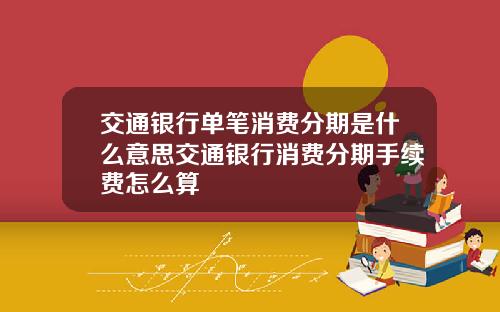 交通银行单笔消费分期是什么意思交通银行消费分期手续费怎么算