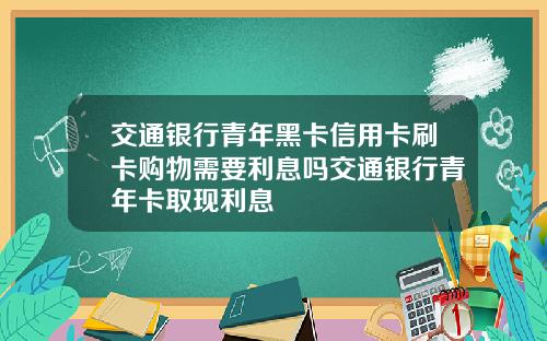 交通银行青年黑卡信用卡刷卡购物需要利息吗交通银行青年卡取现利息