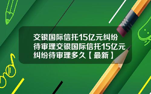 交银国际信托15亿元纠纷待审理交银国际信托15亿元纠纷待审理多久【最新】