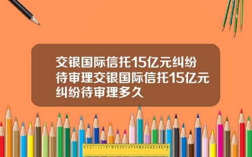 交银国际信托15亿元纠纷待审理交银国际信托15亿元纠纷待审理多久