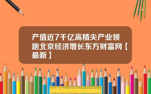 产值近7千亿高精尖产业领跑北京经济增长东方财富网【最新】