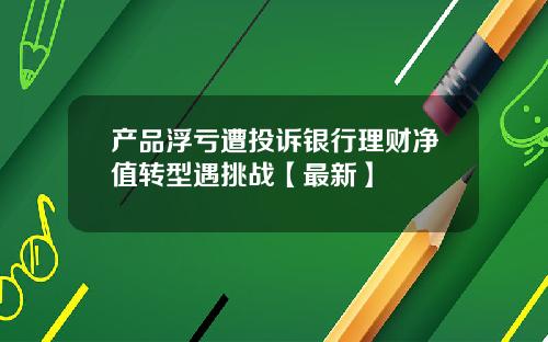 产品浮亏遭投诉银行理财净值转型遇挑战【最新】