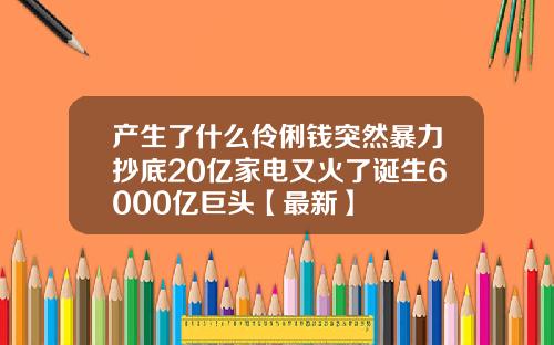 产生了什么伶俐钱突然暴力抄底20亿家电又火了诞生6000亿巨头【最新】