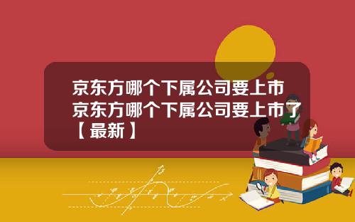 京东方哪个下属公司要上市京东方哪个下属公司要上市了【最新】
