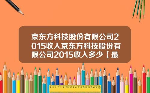 京东方科技股份有限公司2015收入京东方科技股份有限公司2015收入多少【最新】