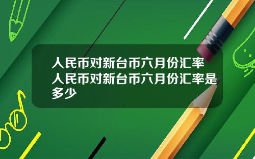 人民币对新台币六月份汇率人民币对新台币六月份汇率是多少