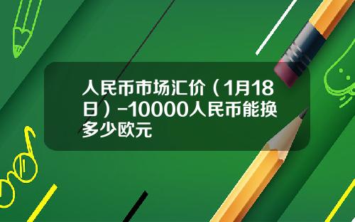人民币市场汇价(1月18日)-10000人民币能换多少欧元