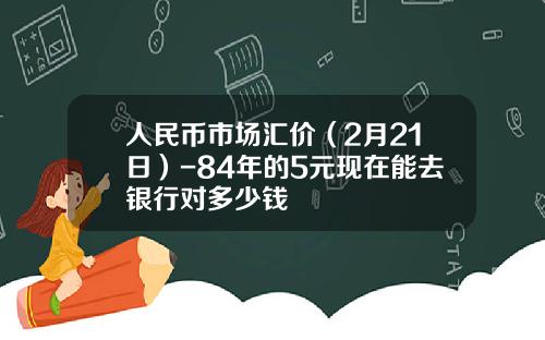 人民币市场汇价(2月21日)-84年的5元现在能去银行对多少钱