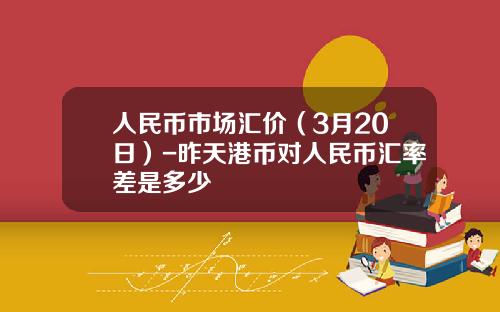 人民币市场汇价(3月20日)-昨天港币对人民币汇率差是多少