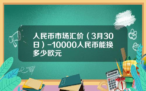 人民币市场汇价(3月30日)-10000人民币能换多少欧元