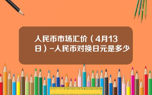 人民币市场汇价（4月13日）-人民币对换日元是多少
